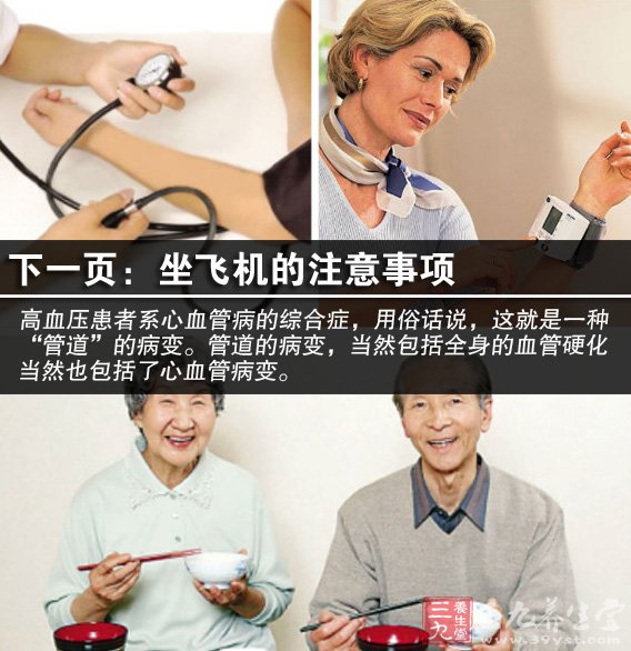 高血压是一种以动脉压升高为特征,可伴有心脏 、血管、脑和肾脏等器官功能性或器质性改变的全身性疾病,它有原发性高血压和继发性高血压之分。高血压的治疗方法有哪些?治疗和控制高血压一般有两种方法,即药物疗法和非药物疗法。在治疗过程中,主要应该采用非药物疗法,只有病情比较严重时才采用药物疗法。在使用药物疗法时,一定要让医生查明情况,然后再确定一种或两种药物。绝对不能自己选择降压药物。 很多老年人和患有心血管疾病的病人,都害怕坐飞机,认为在高空飞行时,气压变化会影响血液循环,造成血压波动和心脏病发作的危险。